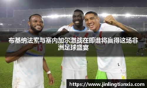 布基纳法索与塞内加尔激战在即谁将赢得这场非洲足球盛宴